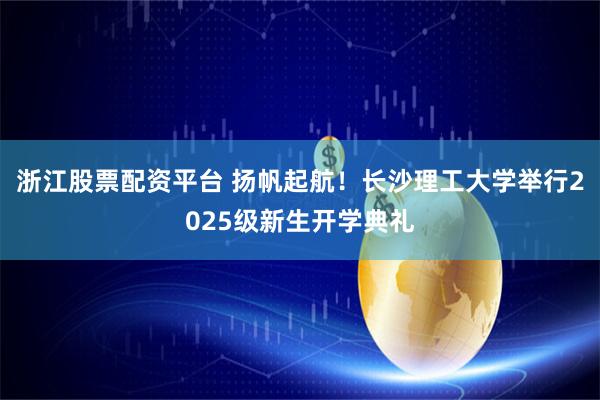 浙江股票配资平台 扬帆起航！长沙理工大学举行2025级新生开学典礼