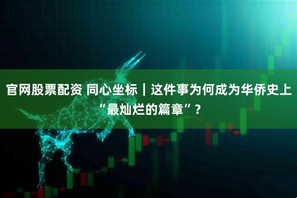 官网股票配资 同心坐标｜这件事为何成为华侨史上“最灿烂的篇章”？