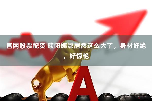 官网股票配资 欧阳娜娜居然这么大了，身材好绝，好惊艳