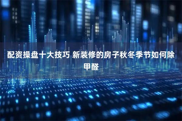 配资操盘十大技巧 新装修的房子秋冬季节如何除甲醛