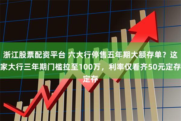 浙江股票配资平台 六大行停售五年期大额存单？这家大行三年期门槛拉至100万，利率仅看齐50元定存