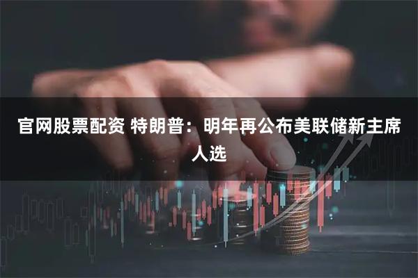 官网股票配资 特朗普：明年再公布美联储新主席人选