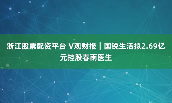 浙江股票配资平台 V观财报｜国锐生活拟2.69亿元控股春雨医生