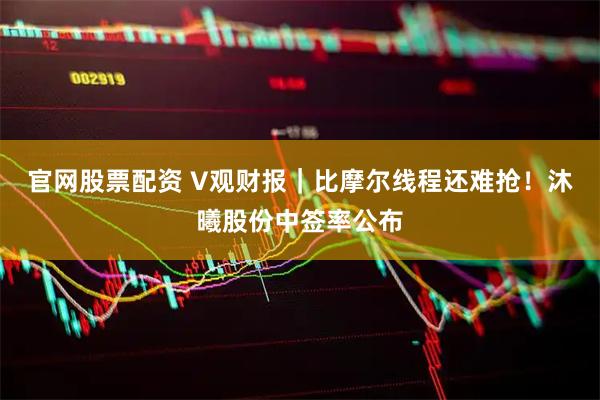 官网股票配资 V观财报｜比摩尔线程还难抢！沐曦股份中签率公布