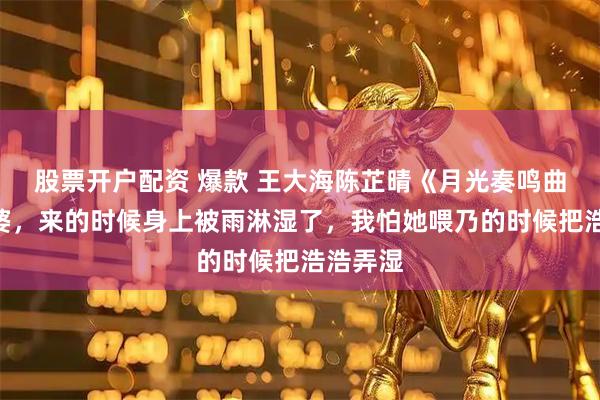 股票开户配资 爆款 王大海陈芷晴《月光奏鸣曲》“老婆，来的时候身上被雨淋湿了，我怕她喂乃的时候把浩浩弄湿