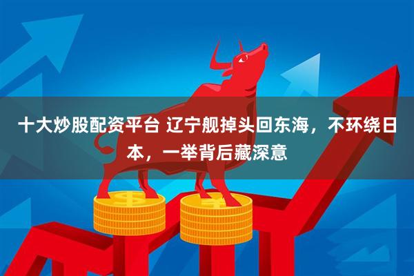 十大炒股配资平台 辽宁舰掉头回东海，不环绕日本，一举背后藏深意