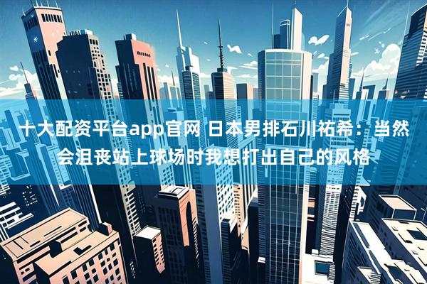 十大配资平台app官网 日本男排石川祐希：当然会沮丧站上球场时我想打出自己的风格