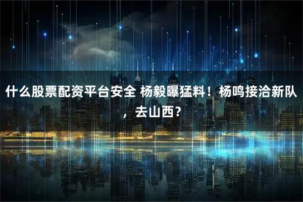 什么股票配资平台安全 杨毅曝猛料！杨鸣接洽新队，去山西？