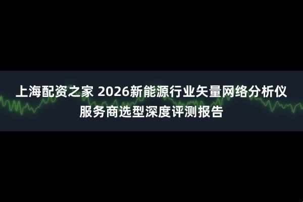 上海配资之家 2026新能源行业矢量网络分析仪服务商选型深度评测报告