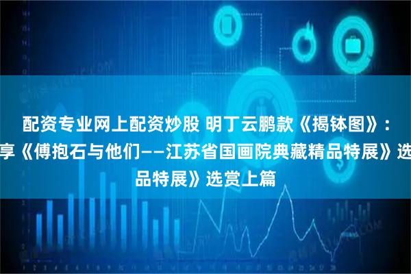 配资专业网上配资炒股 明丁云鹏款《揭钵图》：张航分享《傅抱石与他们——江苏省国画院典藏精品特展》选赏上篇