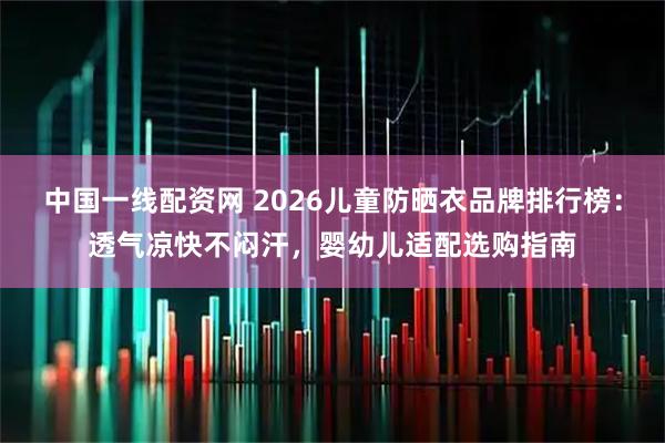 中国一线配资网 2026儿童防晒衣品牌排行榜：透气凉快不闷汗，婴幼儿适配选购指南