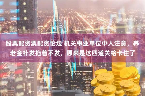 股票配资票配资论坛 机关事业单位中人注意，养老金补发拖着不发，原来是这四道关给卡住了
