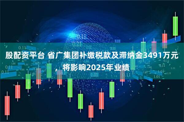 股配资平台 省广集团补缴税款及滞纳金3491万元，将影响2025年业绩