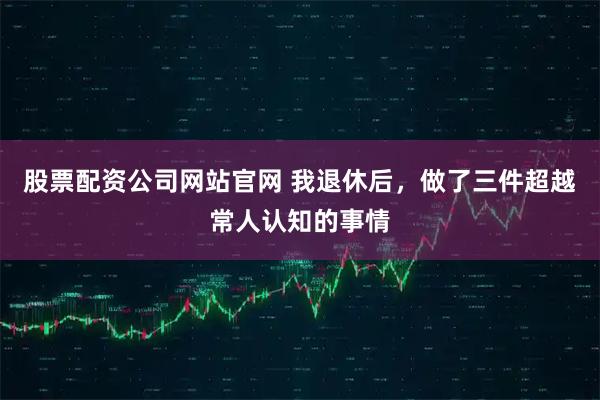 股票配资公司网站官网 我退休后，做了三件超越常人认知的事情