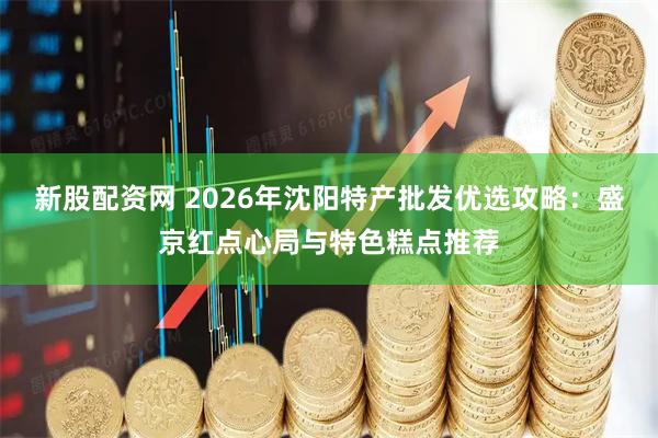 新股配资网 2026年沈阳特产批发优选攻略：盛京红点心局与特色糕点推荐