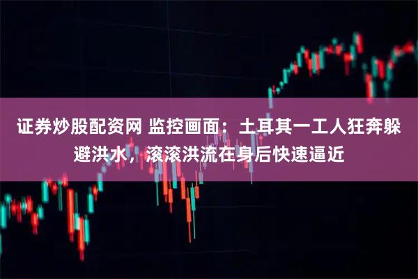 证券炒股配资网 监控画面：土耳其一工人狂奔躲避洪水，滚滚洪流在身后快速逼近