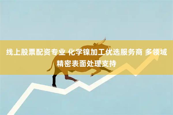 线上股票配资专业 化学镍加工优选服务商 多领域精密表面处理支持