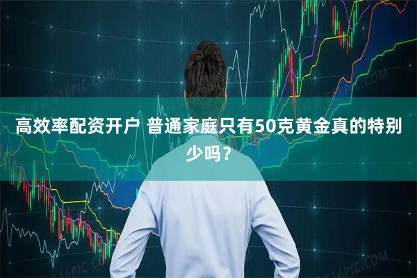 高效率配资开户 普通家庭只有50克黄金真的特别少吗？