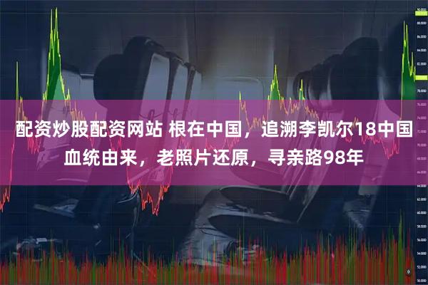 配资炒股配资网站 根在中国，追溯李凯尔18中国血统由来，老照片还原，寻亲路98年