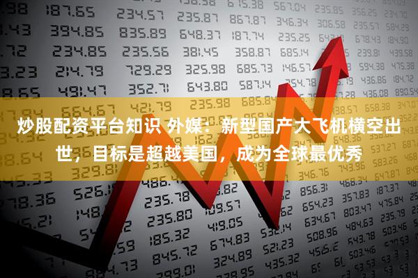 炒股配资平台知识 外媒：新型国产大飞机横空出世，目标是超越美国，成为全球最优秀