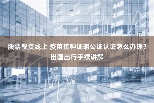 股票配资线上 疫苗接种证明公证认证怎么办理？出国出行手续讲解
