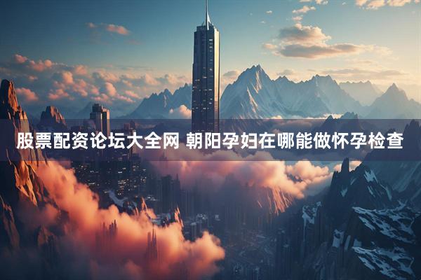 股票配资论坛大全网 朝阳孕妇在哪能做怀孕检查