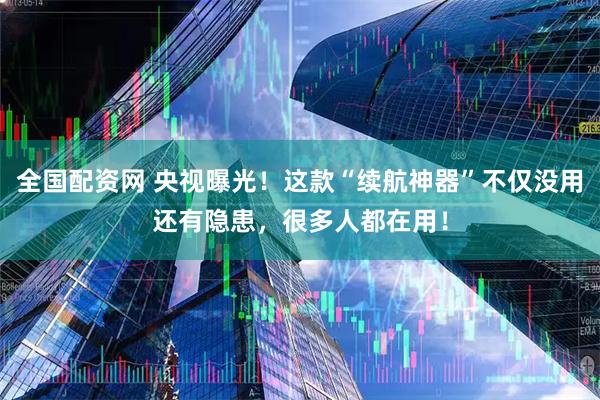 全国配资网 央视曝光！这款“续航神器”不仅没用还有隐患，很多人都在用！